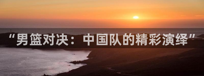 51视频在线直播nba：“男篮对决：中国队的精彩演绎”